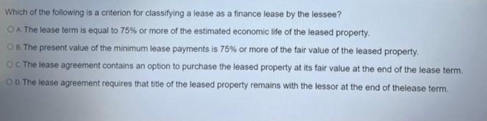 Which of the following is a criterion for classifying a lease as a finance lease by the lessee?
OA. The lease term is equal to 75% or more of the estimated economic life of the leased property.
OB. The present value of the minimum lease payments is 75% or more of the fair value of the leased property.
OC. The lease agreement contains an option to purchase the leased property at its fair value at the end of the lease term.
OD. The lease agreement requires that title of the leased property remains with the lessor at the end of thelease term.