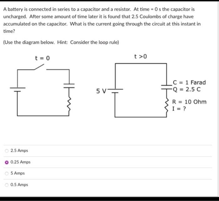 A battery is connected in series to a capacitor and a resistor. At time=0s the capacitor is
uncharged. After some amount of time later it is found that 2.5 Coulombs of charge have
accumulated on the capacitor. What is the current going through the circuit at this instant in
time?
(Use the diagram below. Hint: Consider the loop rule)
2.5 Amps
0.25 Amps
5 Amps
Ⓒ0.5 Amps
t = 0
5 V
t>0
_C = 1 Farad
-Q = 2.5 C
R = 10 Ohm
I = ?