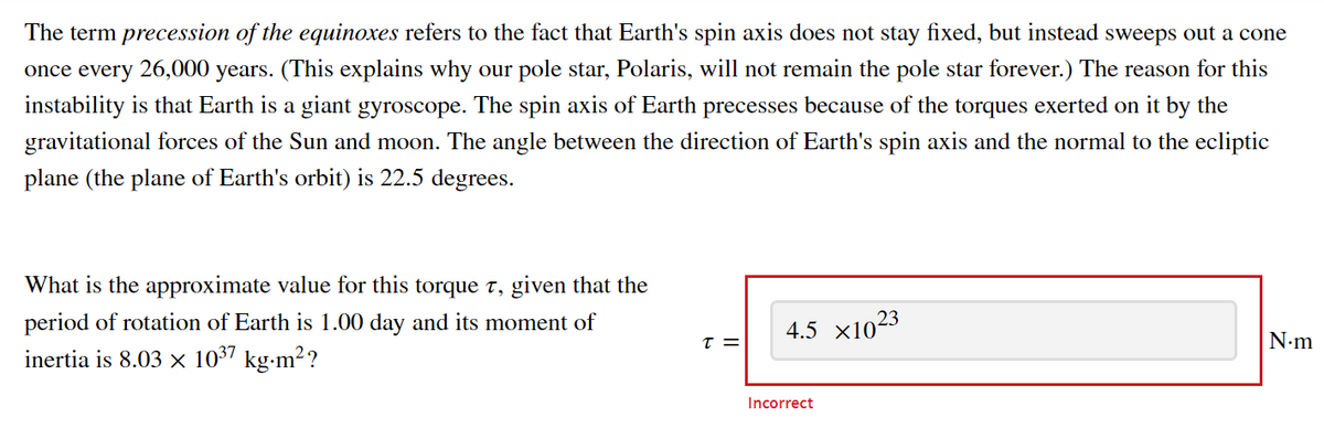 The term precession of the equinoxes refers to the fact that Earth's spin axis does not stay fixed, but instead sweeps out a cone
once every 26,000 years. (This explains why our pole star, Polaris, will not remain the pole star forever.) The reason for this
instability is that Earth is a giant gyroscope. The spin axis of Earth precesses because of the torques exerted on it by the
gravitational forces of the Sun and moon. The angle between the direction of Earth's spin axis and the normal to the ecliptic
plane (the plane of Earth's orbit) is 22.5 degrees.
What is the approximate value for this torque t, given that the
period of rotation of Earth is 1.00 day and its moment of
inertia is 8.03 × 10³7 kg⋅m²?
T =
4.5 ×1023
Incorrect
N.m