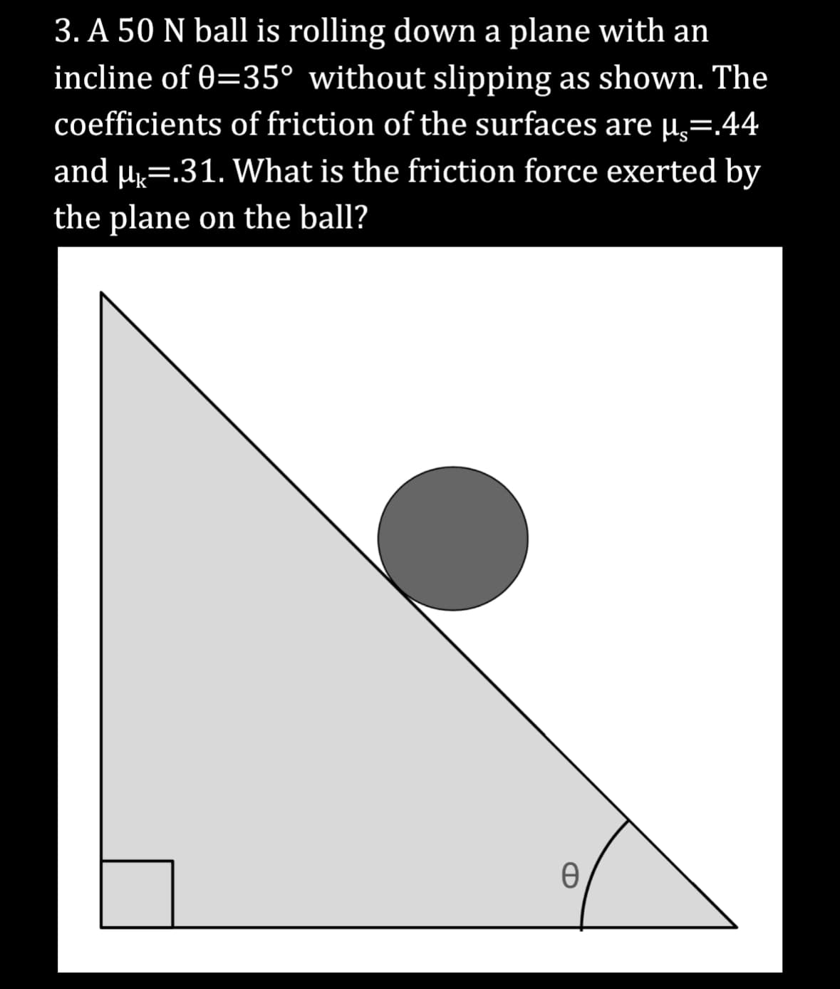3. A 50 N ball is rolling down a plane with an
incline of 0=35° without slipping as shown. The
coefficients of friction of the surfaces are µ.=.44
and µ =.31. What is the friction force exerted by
the plane on the ball?
0
