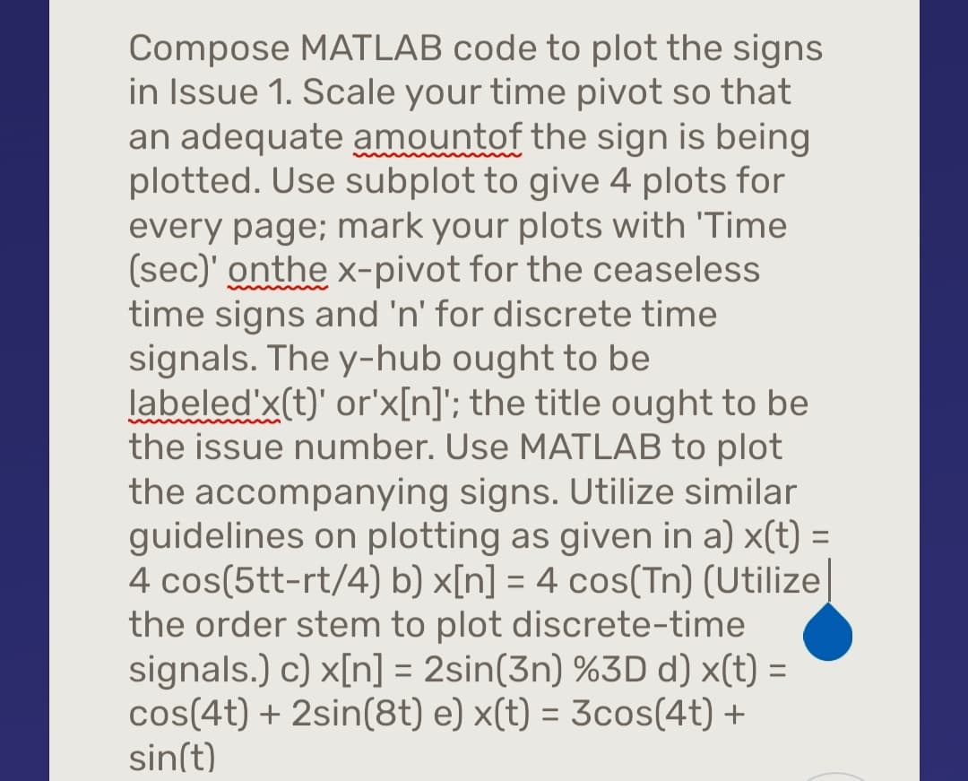 Compose MATLAB code to plot the signs
in Issue 1. Scale your time pivot so that
an adequate amount of the sign is being
plotted. Use subplot to give 4 plots for
every page; mark your plots with 'Time
(sec)' onthe x-pivot for the ceaseless
time signs and 'n' for discrete time
signals. The y-hub ought to be
labeled'x(t)' or'x[n]'; the title ought to be
the issue number. Use MATLAB to plot
the accompanying signs. Utilize similar
guidelines on plotting as given in a) x(t) =
4 cos(5tt-rt/4) b) x[n] = 4 cos(Tn) (Utilize
the order stem to plot discrete-time
signals.) c) x[n] = 2sin(3n) %3D d) x(t) =
cos(4t) + 2sin(8t) e) x(t) = 3cos(4t) +
sin(t)