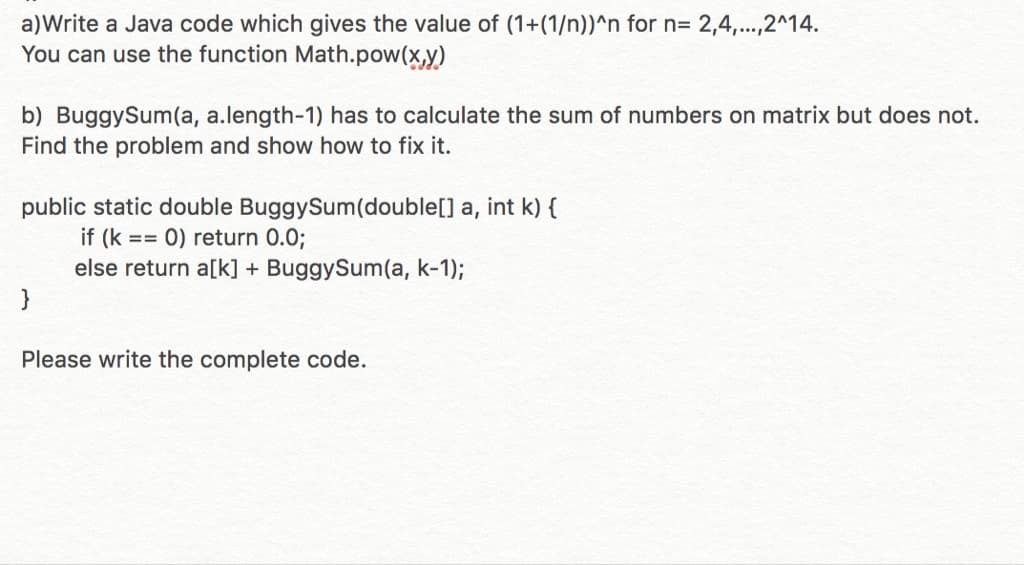 a) Write a Java code which gives the value of (1+(1/n))^n for n= 2,4,...,2^14.
You can use the function Math.pow(x,y)
b) BuggySum(a, a.length-1) has to calculate the sum of numbers on matrix but does not.
Find the problem and show how to fix it.
public static double BuggySum(double[] a, int k) {
if (k == 0) return 0.0;
else return a[k] + BuggySum(a, k-1);
}
Please write the complete code.