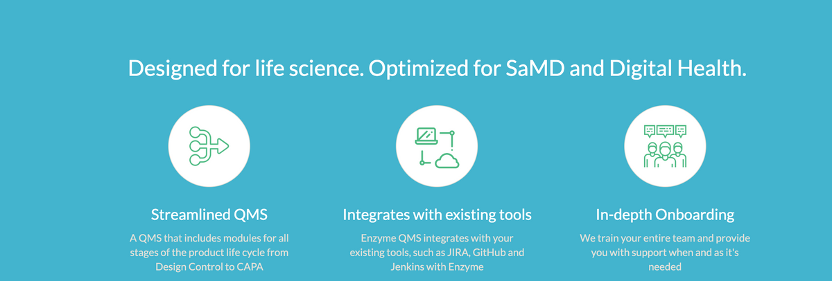 Designed for life science. Optimized for SaMD and Digital Health.
Streamlined QMS
A QMS that includes modules for all
stages of the product life cycle from
Design Control to CAPA
四
LÖ
Integrates with existing tools
Enzyme QMS integrates with your
existing tools, such as JIRA, GitHub and
Jenkins with Enzyme
@p
In-depth Onboarding
We train your entire team and provide
you with support when and as it's
needed