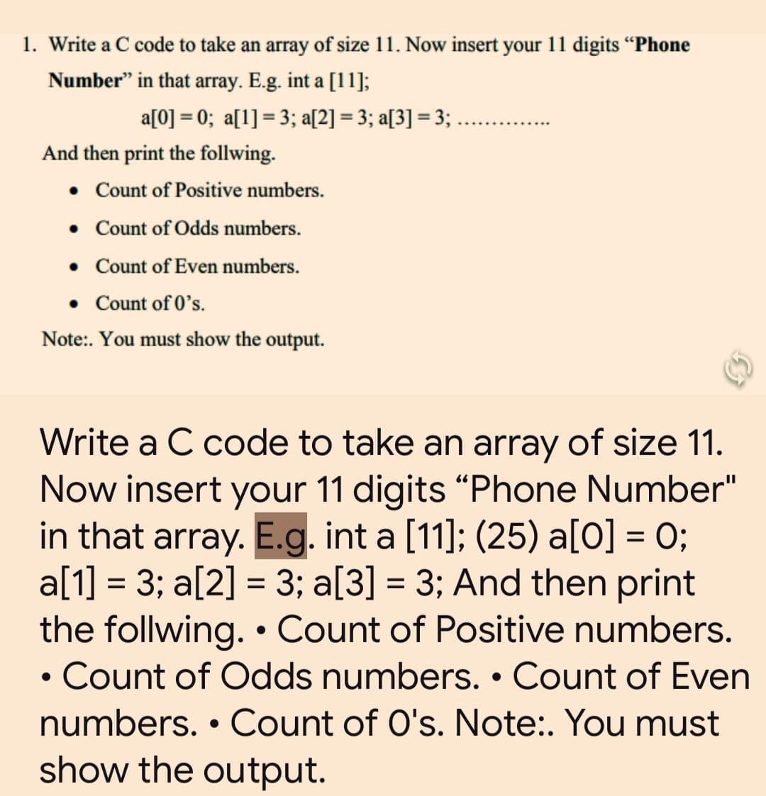 1. Write a C code to take an array of size 11. Now insert your 11 digits "Phone
Number" in that array. E.g. int a [11];
a[0] = 0; a[1] = 3; a[2] = 3; a[3] = 3; ...........
And then print the follwing.
• Count of Positive numbers.
• Count of Odds numbers.
• Count of Even numbers.
• Count of 0's.
Note:. You must show the output.
Write a C code to take an array of size 11.
Now insert your 11 digits "Phone Number"
in that array. E.g. int a [11]; (25) a[0] = 0;
a[1] = 3; a[2] = 3; a[3] = 3; And then print
the follwing. • Count of Positive numbers.
Count of Odds numbers. • Count of Even
numbers. • Count of O's. Note:. You must
show the output.
●
