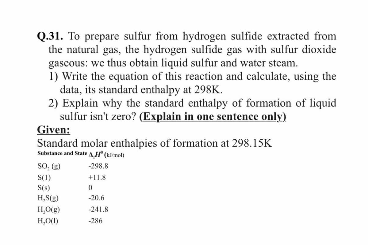 Q.31. To prepare sulfur from hydrogen sulfide extracted from
the natural gas, the hydrogen sulfide gas with sulfur dioxide
gaseous: we thus obtain liquid sulfur and water steam.
1) Write the equation of this reaction and calculate, using the
data, its standard enthalpy at 298K.
2) Explain why the standard enthalpy of formation of liquid
sulfur isn't zero? (Explain in one sentence only)
Given:
Standard molar enthalpies of formation at 298.15K
Substance and State A.H" (kJ/mol)
SO, (g)
-298.8
S(1)
+11.8
S(s)
H,S(g)
-20.6
H,O(g)
-241.8
H,O(1)
-286
