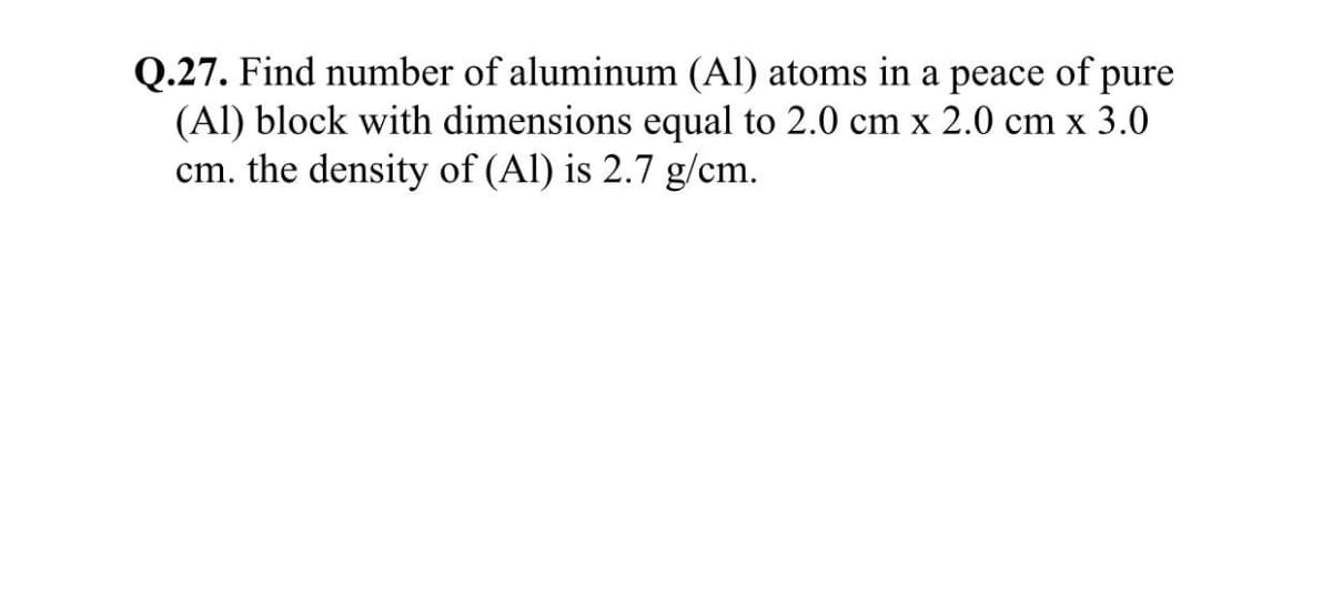 Q.27. Find number of aluminum (Al) atoms in a peace of pure
(Al) block with dimensions equal to 2.0 cm x 2.0 cm x 3.0
cm. the density of (Al) is 2.7 g/cm.
