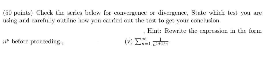(50 points) Check the series below for convergence or divergence, State which test you are
using and carefully outline how you carried out the test to get your conclusion.
Hint: Rewrite the expression in the form
nP before proceeding.,
(v)Σn=1 교+1/*
z=1 n1+1/n•
