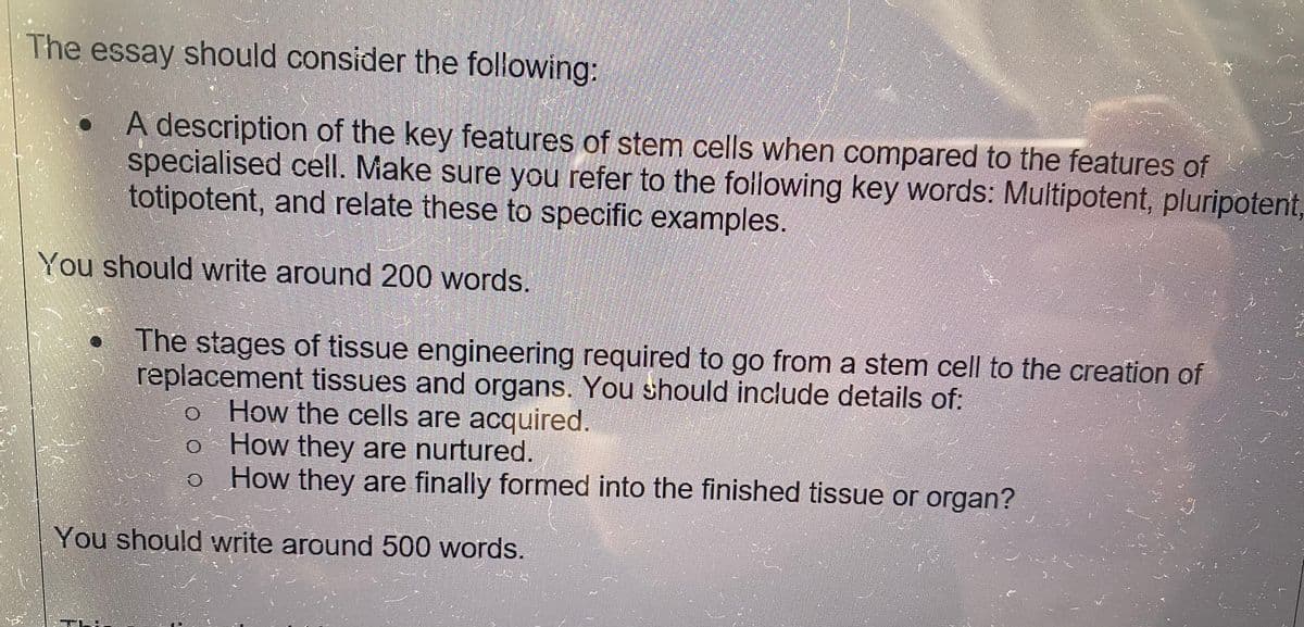 The essay should consider the following:
A description of the key features of stem cells when compared to the features of
specialised cell. Make sure you refer to the following key words: Multipotent, pluripotent,
totipotent, and relate these to specific examples.
You should write around 200 words.
The stages of tissue engineering required to go from a stem cell to the creation of
replacement tissues and organs. You should include details of:
o How the cells are acquired.
o
How they are nurtured.
How they are finally formed into the finished tissue or organ?
You should write around 500 words.