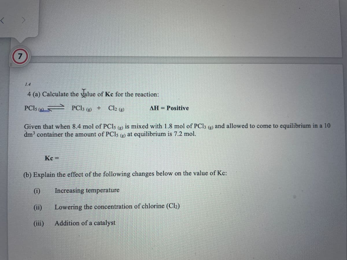 7
4 (a) Calculate the value of Kc for the reaction:
PC15 (2)
PC13 (g) + Cl2 (g)
AH = Positive
Given that when 8.4 mol of PCls (g) is mixed with 1.8 mol of PC13 (g) and allowed to come to equilibrium in a 10
dm³ container the amount of PCls (g) at equilibrium is 7.2 mol.
Kc =
(b) Explain the effect of the following changes below on the value of Kc:
(1)
Increasing temperature
(ii)
Lowering the concentration of chlorine (Cl2)
(iii)
Addition of a catalyst