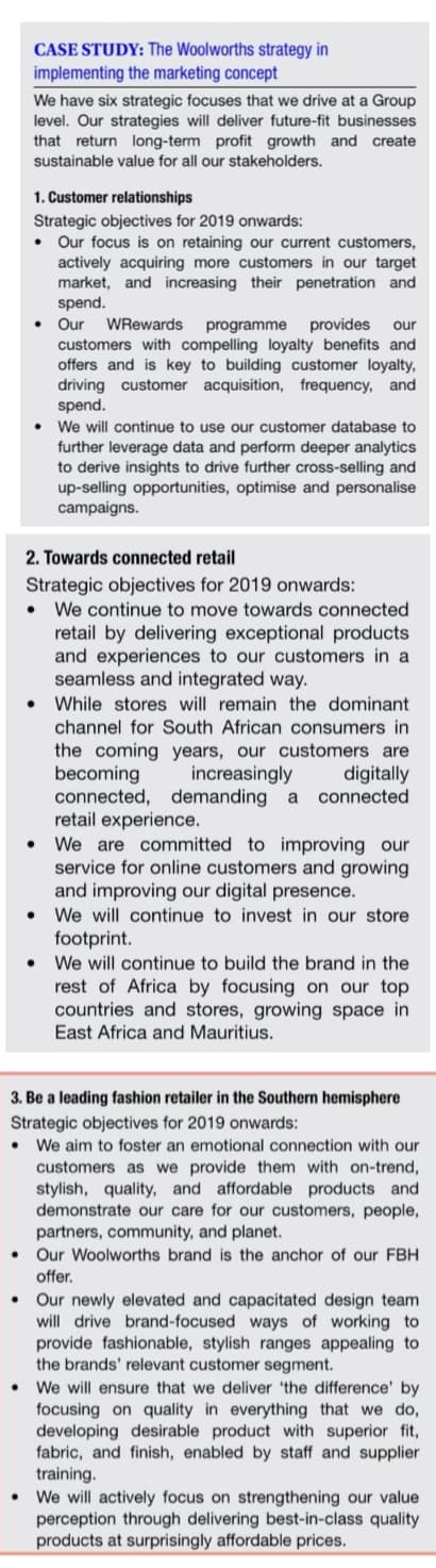 CASE STUDY: The Woolworths strategy in
implementing the marketing concept
We have six strategic focuses that we drive at a Group
level. Our strategies will deliver future-fit businesses
that return long-term profit growth and create
sustainable value for all our stakeholders.
1. Customer relationships
Strategic objectives for 2019 onwards:
Our focus is on retaining our current customers,
actively acquiring more customers in our target
market, and increasing their penetration and
spend.
Our
WRewards
programme
provides
our
customers with compelling loyalty benefits and
offers and is key to building customer loyalty,
driving customer acquisition, frequency, and
spend.
We will continue to use our customer database to
further leverage data and perform deeper analytics
to derive insights to drive further cross-selling and
up-selling opportunities, optimise and personalise
campaigns.
2. Towards connected retail
Strategic objectives for 2019 onwards:
We continue to move towards connected
retail by delivering exceptional products
and experiences to our customers in a
seamless and integrated way.
While stores will remain the dominant
channel for South African consumers in
the coming years, our customers are
becoming
connected, demanding
retail experience.
We are committed to improving our
service for online customers and growing
and improving our digital presence.
digitally
connected
increasingly
a
We will continue to invest in our store
footprint.
We will continue to build the brand in the
rest of Africa by focusing on our top
countries and stores, growing space in
East Africa and Mauritius.
3. Be a leading fashion retailer in the Southern hemisphere
Strategic objectives for 2019 onwards:
We aim to foster an emotional connection with our
customers as we provide them with on-trend,
stylish, quality, and affordable products and
demonstrate our care for our customers, people,
partners, community, and planet.
Our Woolworths brand is the anchor of our FBH
offer.
Our newly elevated and capacitated design team
will drive brand-focused ways of working to
provide fashionable, stylish ranges appealing to
the brands' relevant customer segment.
We will ensure that we deliver 'the difference' by
focusing on quality in everything that we do,
developing desirable product with superior fit,
fabric, and finish, enabled by staff and supplier
training.
We will actively focus on strengthening our value
perception through delivering best-in-class quality
products at surprisingly affordable prices.
