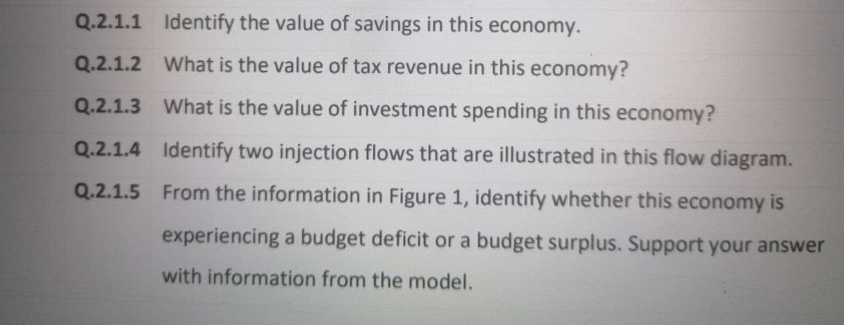 Q.2.1.1 Identify the value of savings in this economy.
Q.2.1.2 What is the value of tax revenue in this economy?
Q.2.1.3 What is the value of investment spending in this economy?
Q.2.1.4 Identify two injection flows that are illustrated in this flow diagram.
Q.2.1.5 From the information in Figure 1, identify whether this economy is
experiencing a budget deficit or a budget surplus. Support your answer
with information from the model.
