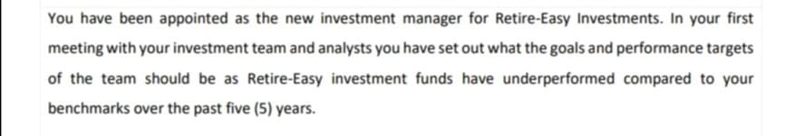 You have been appointed as the new investment manager for Retire-Easy Investments. In your first
meeting with your investment team and analysts you have set out what the goals and performance targets
of the team should be as Retire-Easy investment funds have underperformed compared to your
benchmarks over the past five (5) years.
