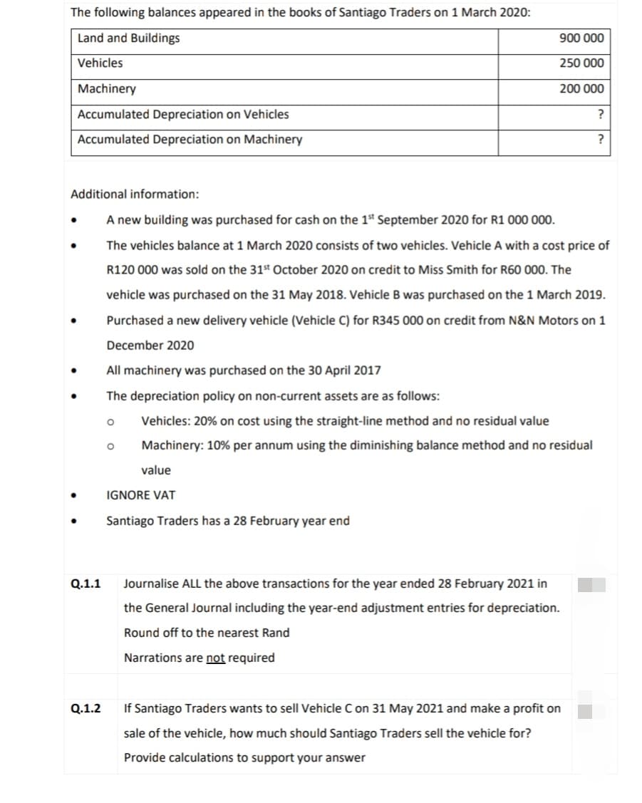 The following balances appeared in the books of Santiago Traders on 1 March 2020:
Land and Buildings
900 000
Vehicles
250 000
Machinery
200 000
Accumulated Depreciation on Vehicles
?
Accumulated Depreciation on Machinery
?
Additional information:
A new building was purchased for cash on the 1st September 2020 for R1 000 000.
The vehicles balance at 1 March 2020 consists of two vehicles. Vehicle A with a cost price of
R120 000 was sold on the 31st October 2020 on credit to Miss Smith for R60 000. The
vehicle was purchased on the 31 May 2018. Vehicle B was purchased on the 1 March 2019.
Purchased a new delivery vehicle (Vehicle C) for R345 000 on credit from N&N Motors on 1
December 2020
All machinery was purchased on the 30 April 2017
The depreciation policy on non-current assets are as follows:
Vehicles: 20% on cost using the straight-line method and no residual value
Machinery: 10% per annum using the diminishing balance method and no residual
value
IGNORE VAT
Santiago Traders has a 28 February year end
Q.1.1
Journalise ALL the above transactions for the year ended 28 February 2021 in
the General Journal including the year-end adjustment entries for depreciation.
Round off to the nearest Rand
Narrations are not required
Q.1.2
If Santiago Traders wants to sell Vehicle C on 31 May 2021 and make a profit on
sale of the vehicle, how much should Santiago Traders sell the vehicle for?
Provide calculations to support your answer
