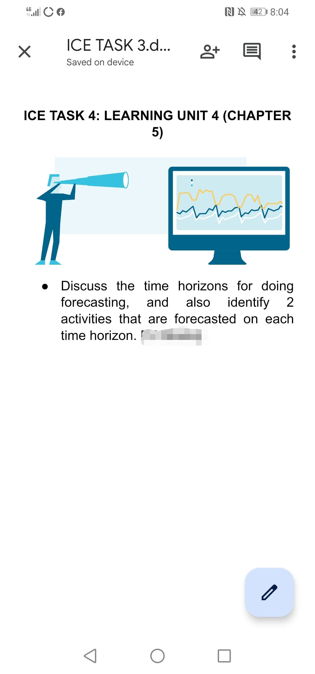 4G
NN 42 I 8:04
ICE TASK 3.d...
Saved on device
ICE TASK 4: LEARNING UNIT 4 (CHAPTER
5)
Discuss the time horizons for doing
forecasting,
and
also identify 2
activities that are forecasted on each
time horizon.

