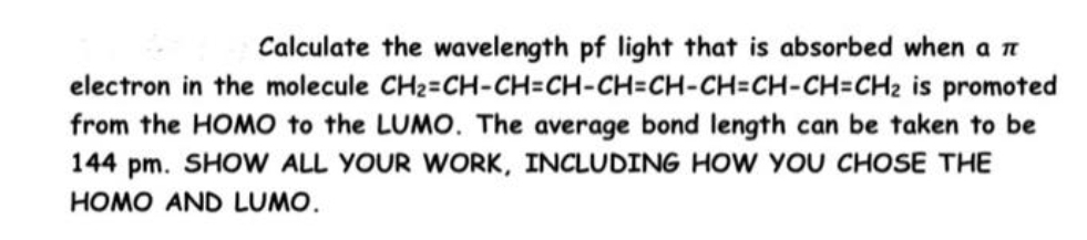Calculate the wavelength pf light that is absorbed when a n
electron in the molecule CH2=CH-CH=CH-CH=CH-CH=CH-CH=CH2 is promoted
from the HOMO to the LUMO. The average bond length can be taken to be
144 pm. SHOW ALL YOUR WORK, INCLUDING HOW YOU CHOSE THE
HOMO AND LUMO.
