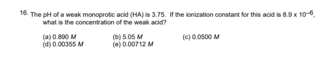 16. The pH of a weak monoprotic acid (HA) is 3.75. If the ionization constant for this acid is 8.9 x 10–6,
what is the concentration of the weak acid?
(a) 0.890 M
(d) 0.00355 M
(b) 5.05 M
(e) 0.00712 M
(c) 0.0500 M
