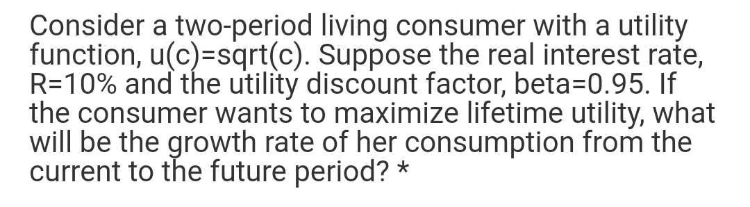 Consider a two-period living consumer with a utility
function, u(c)=sqrt(c). Suppose the real interest rate,
R=10% and the utility discount factor, beta=0.95. If
the consumer wants to maximize lifetime utility, what
will be the growth rate of her consumption from the
current to the future period? *
