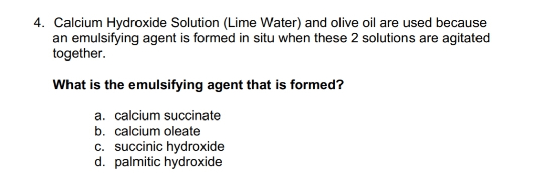 4. Calcium Hydroxide Solution (Lime Water) and olive oil are used because
an emulsifying agent is formed in situ when these 2 solutions are agitated
together.
What is the emulsifying agent that is formed?
a. calcium succinate
b. calcium oleate
c. succinic hydroxide
d. palmitic hydroxide
