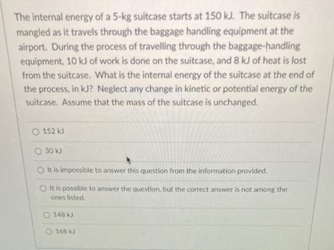 The internal energy of a 5-kg suitcase starts at 150 kJ. The suitcase is
mangled as it travels through the baggage handling equipment at the
airport. During the process of travelling through the baggage-handling
equipment, 10 kJ of work is done on the suitcase, and 8 kJ of heat is lost
from the suitcase. What is the internal energy of the suitcase at the end of
the process, in kJ? Neglect any change in kinetic or potential energy of the
suitcase. Assume that the mass of the suitcase is unchanged.
O 152 kJ
O 30 kJ
It is impossible to answer this question from the information provided.
O It is possible to answer the question, but the correct answer is not among the
ones listed.
148 kJ
168 kJ
