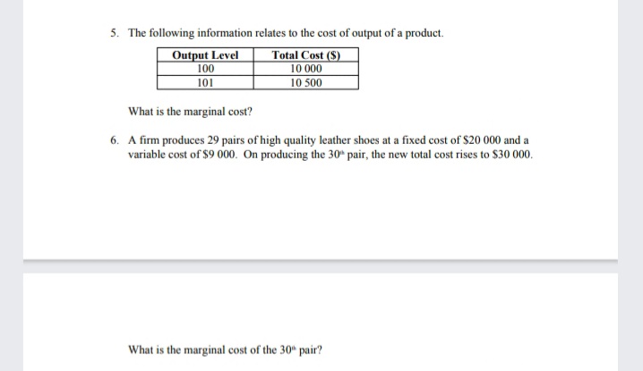 5. The following information relates to the cost of output of a product.
Total Cost (S)
10 000
10 500
Output Level
100
101
What is the marginal cost?
6. A firm produces 29 pairs of high quality leather shoes at a fixed cost of $20 000 and a
variable cost of $9 000. On producing the 30* pair, the new total cost rises to $30 000.
What is the marginal cost of the 30" pair?
