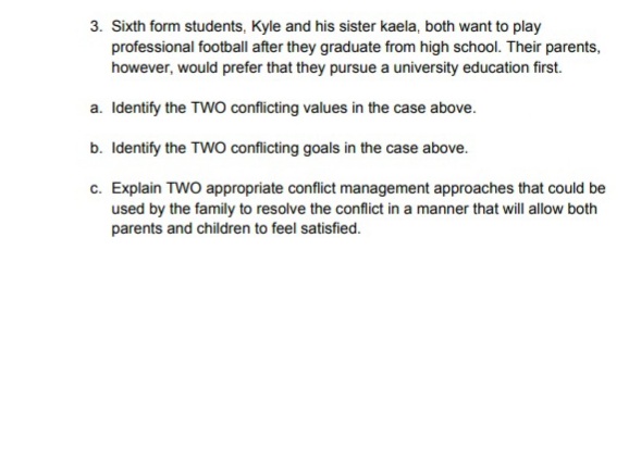 3. Sixth form students, Kyle and his sister kaela, both want to play
professional football after they graduate from high school. Their parents,
however, would prefer that they pursue a university education first.
a. Identify the TWO conflicting values in the case above.
b. Identify the TWO conflicting goals in the case above.
c. Explain TWO appropriate conflict management approaches that could be
used by the family to resolve the conflict in a manner that will allow both
parents and children to feel satisfied.
