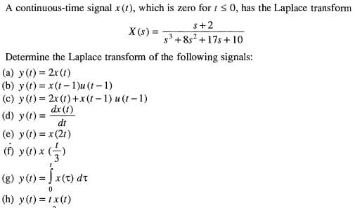 A continuous-time signal x(t), which is zero for i < 0, has the Laplace transform
s+2
3 +8s? +17s + 10
X (s) = -
Determine the Laplace transform of the following signals:
(a) y(1) = 2x (1)
(b) y(t) = x(t-1)u (t-1)
(c) y(1) = 2x (1) +x(t-1) u (1-1)
dx (t)
(d) y(t) =
dt
(e) y(t) = x (2t)
() y(1) x (-)
(8) y(1) = [ x(t) dt
(h) y(t) = tx(t)
