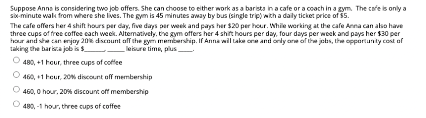 Suppose Anna is considering two job offers. She can choose to either work as a barista in a cafe or a coach in a gym. The cafe is only a
six-minute walk from where she lives. The gym is 45 minutes away by bus (single trip) with a daily ticket price of $5.
The cafe offers her 4 shift hours per day, five days per week and pays her $20 per hour. While working at the cafe Anna can also have
three cups of free coffee each week. Alternatively, the gym offers her 4 shift hours per day, four days per week and pays her $30 per
hour and she can enjoy 20% discount off the gym membership. If Anna will take one and only one of the jobs, the opportunity cost of
taking the barista job is $_
leisure time, plus _
480, +1 hour, three cups of coffee
' 460, +1 hour, 20% discount off membership
460, 0 hour, 20% discount off membership
480, -1 hour, three cups of coffee
