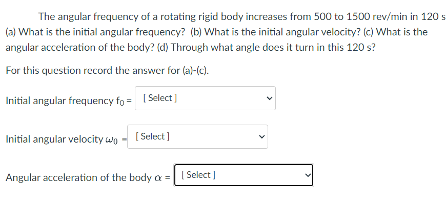 The angular frequency of a rotating rigid body increases from 500 to 1500 rev/min in 120 s
(a) What is the initial angular frequency? (b) What is the initial angular velocity? (c) What is the
angular acceleration of the body? (d) Through what angle does it turn in this 120 s?
For this question record the answer for (a)-(c).
Initial angular frequency fo =
[Select]
Initial angular velocity wo [Select]
Angular acceleration of the body a = [Select]
<