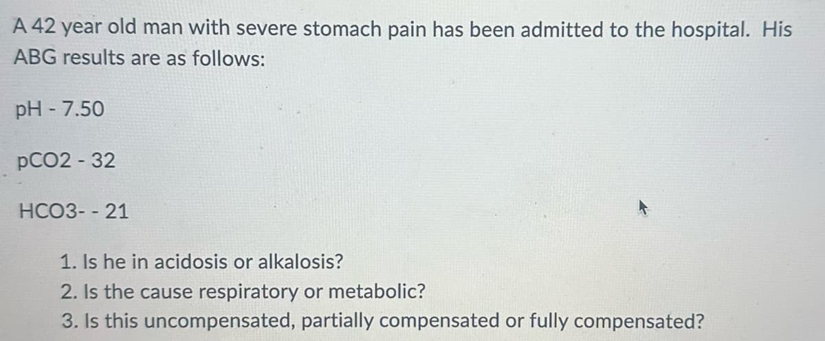 A 42 year old man with severe stomach pain has been admitted to the hospital. His
ABG results are as follows:
pH-7.50
pCO2 - 32
HCO3--21
1. Is he in acidosis or alkalosis?
2. Is the cause respiratory or metabolic?
3. Is this uncompensated, partially compensated or fully compensated?