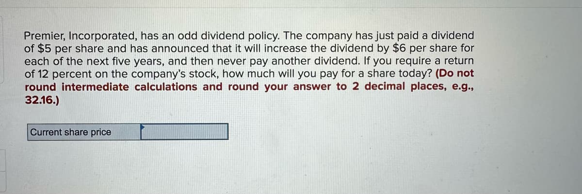 Premier, Incorporated, has an odd dividend policy. The company has just paid a dividend
of $5 per share and has announced that it will increase the dividend by $6 per share for
each of the next five years, and then never pay another dividend. If you require a return
of 12 percent on the company's stock, how much will you pay for a share today? (Do not
round intermediate calculations and round your answer to 2 decimal places, e.g.,
32.16.)
Current share price