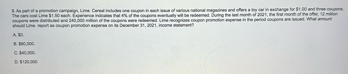 9. As part of a promotion campaign, Lime Cereal includes one coupon in each issue of various national magazines and offers a toy car in exchange for $1.00 and three coupons.
The cars cost Lime $1.50 each. Experience indicates that 4% of the coupons eventually will be redeemed. During the last month of 2021, the first month of the offer, 12 million
coupons were distributed and 240,000 million of the coupons were redeemed. Lime recognizes coupon promotion expense in the period coupons are issued. What amount
should Lime report as coupon promotion expense on its December 31, 2021, income statement?
A. $0.
B. $80,000.
C. $40,000.
D. $120,000