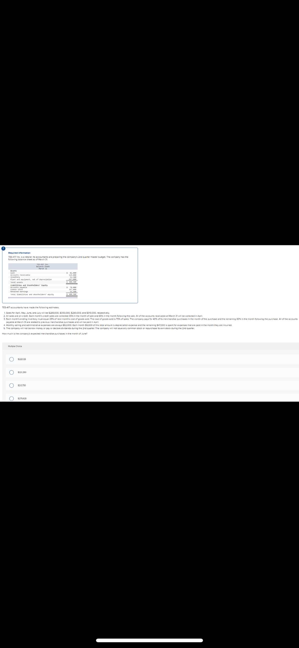 Required Information
TES-417 Inc. is a retailer. Its accountants are preparing the company's 2nd quarter master budget. The company has the
following balance sheet as of March 31.
TES-417 Inc.
Balance Sheet
March 31
Assets
Cash
Accounts receivable
129,808
Inventory
52,508
217,000
Plant and equipment, net of depreciation
Total assets
Liabilities and Stockholders' Equity
ps payable
347,808
Retained earnings
Total liabilities and stockholders' equity
488,508
TES-417 accountants have made the following estimates:
1. Sales for April, May, June, and July will be $280,000, $300,000, $290,000, and $310,000, respectively.
2. All sales are on credit. Each month's credit sales are collected 35% in the month of sale and 65% in the month following the sale. All of the accounts receivable at March 31 will be collected in April.
3. Each month's ending inventory must equal 25% of next month's cost of goods sold. The cost of goods sold is 75% of sales. The company pays for 40% of its merchandise purchases in the month of the purchase and the remaining 60% in the month following the purchase. All of the accounts
payable at March 31 are related to previous merchandise purchases and will be paid in April.
4. Monthly selling and administrative expenses are always $52,000. Each month $5,000 of this total amount is depreciation expense and the remaining $47,000 is spent for expenses that are paid in the month they are incurred.
5. The company will not borrow money or pay or declare dividends during the 2nd quarter. The company will not issue any common stock or repurchase its own stock during the 2nd quarter.
How much is the company's expected merchandise purchases in the month of June?
Multiple Choice
ο ο ο ο
$223,125
$221,250
$213.750
$275,625