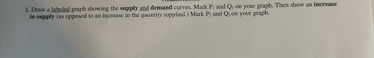 1. Draw a labeled graph showing the supply and demand curves. Mark P₁ and Q₁ on your graph. Then show an increase
in supply (as opposed to an increase in the quantity supplied.) Mark P2 and Q2 on your graph.