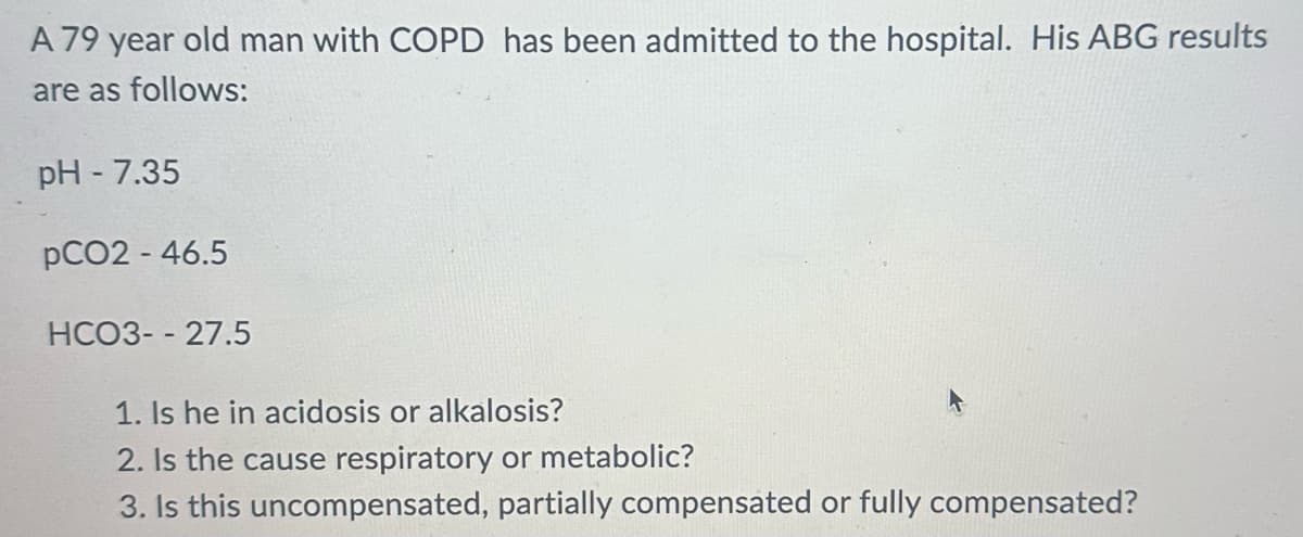 A 79 year old man with COPD has been admitted to the hospital. His ABG results
are as follows:
pH - 7.35
pCO2 - 46.5
HCO3--27.5
1. Is he in acidosis or alkalosis?
2. Is the cause respiratory or metabolic?
3. Is this uncompensated, partially compensated or fully compensated?