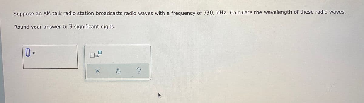 Suppose an AM talk radio station broadcasts radio waves with a frequency of 730. kHz. Calculate the wavelength of these radio waves.
Round your answer to 3 significant digits.
x10
