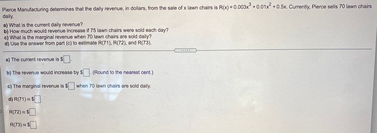 3
Pierce Manufacturing determines that the daily revenue, in dollars, from the sale of x lawn chairs is R(x) = 0.003x° +0.01x +0.5x. Currently, Pierce sells 70 lawn chairs
daily.
a) What is the current daily revenue?
b) How much would revenue increase if 75 lawn chairs were sold each day?
c) What is the marginal revenue when 70 lawn chairs are sold daily?
d) Use the answer from part (c) to estimate R(71), R(72), and R(73).
.....
a) The current revenue is $
b) The revenue would increase by $. (Round to the nearest cent.)
c) The marginal revenue is $ when 70 lawn chairs are sold daily.
d) R(71) - $
R(72) $
R(73) $
