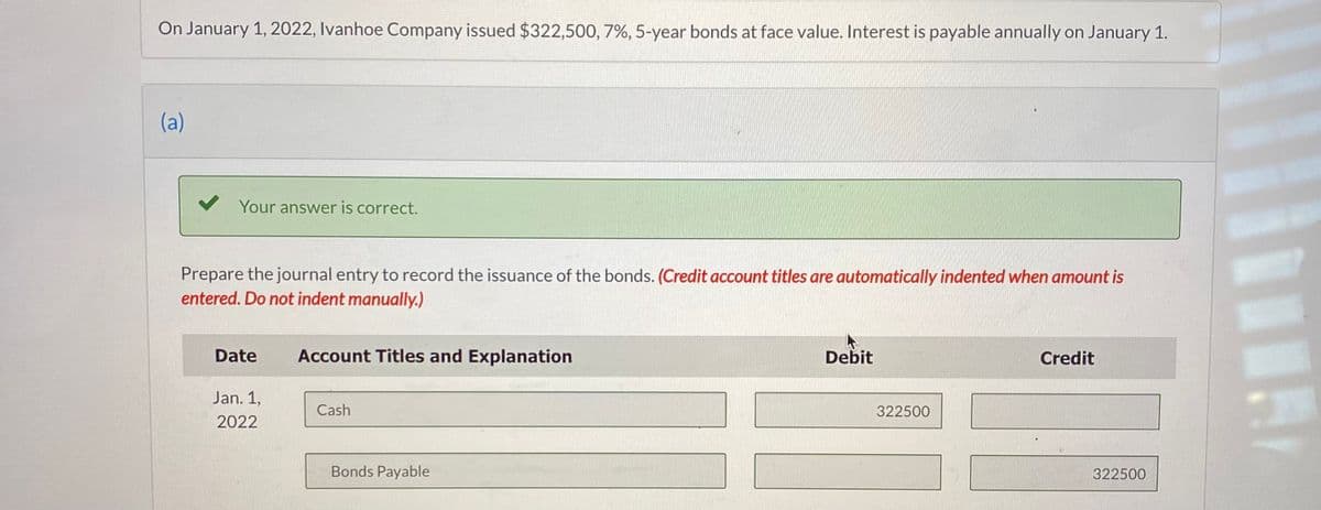 On January 1, 2022, Ivanhoe Company issued $322,500, 7%, 5-year bonds at face value. Interest is payable annually on January 1.
(a)
✓ Your answer is correct.
Prepare the journal entry to record the issuance of the bonds. (Credit account titles are automatically indented when amount is
entered. Do not indent manually.)
Date
Jan. 1,
2022
Account Titles and Explanation
Cash
Bonds Payable
Debit
322500
Credit
322500
Ar