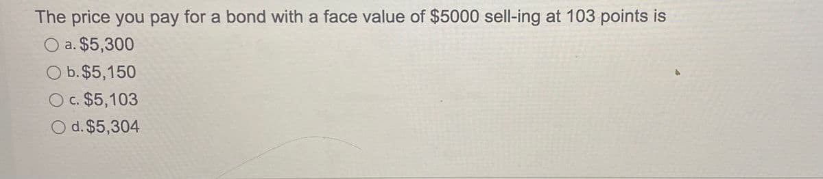 The price you pay for a bond with a face value of $5000 sell-ing at 103 points is
O a. $5,300
O b. $5,150
O c. $5,103
O d. $5,304
