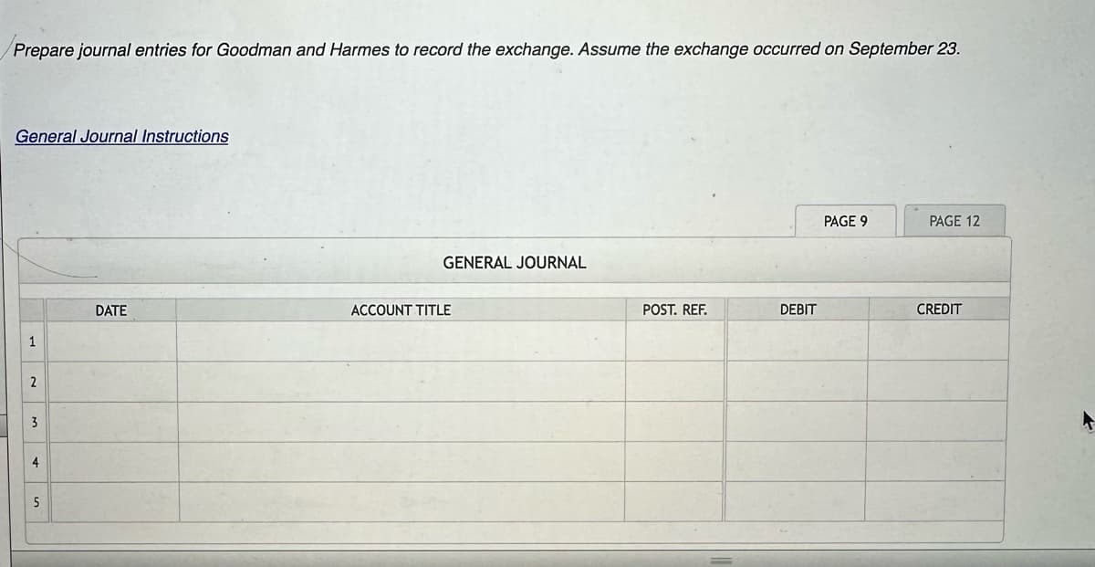 Prepare journal entries for Goodman and Harmes to record the exchange. Assume the exchange occurred on September 23.
General Journal Instructions
1
2
3
4
5
DATE
GENERAL JOURNAL
ACCOUNT TITLE
POST. REF.
DEBIT
PAGE 9
PAGE 12
CREDIT
