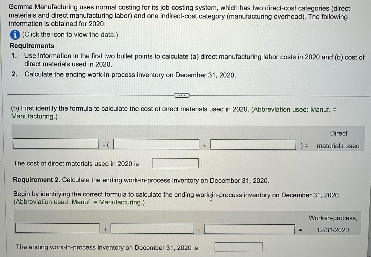 Gemma Manufacturing uses normal costing for its job-costing system, which has two direct-cost categories (direct
materials and direct manufacturing labor) and one indirect-cost category (manufacturing overhead). The following
information is obtained for 2020:
(Click the icon to view the data.)
Requirements
1. Use information in the first two bullet points to calculate (a) direct manufacturing labor costs in 2020 and (b) cost of
direct materials used in 2020.
2. Calculate the ending work-in-process inventory on December 31, 2020.
(b) First identify the formula to calculate the cost of direct materials used in 2020. (Abbreviation used: Manut. =
Manufacturing.)
The cost of direct materials used in 2020 is
+
+
The ending work-in-process inventory on December 31, 2020 is
=
Requirement 2. Calculate the ending work-in-process inventory on December 31, 2020.
Begin by identifying the correct formula to calculate the ending work-in-process inventory on December 31, 2020.
(Abbreviation used: Manuf. = Manufacturing.)
=
Direct
materials used
Work-in-process,
12/31/2020