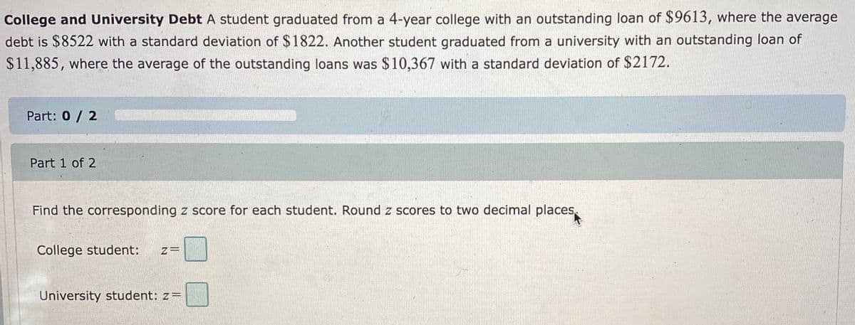 College and University Debt A student graduated from a 4-year college with an outstanding loan of $9613, where the average
debt is $8522 with a standard deviation of $1822. Another student graduated from a university with an outstanding loan of
$11,885, where the average of the outstanding loans was $10,367 with a standard deviation of $2172.
Part: 0 / 2
Part 1 of 2
Find the corresponding z score for each student. Round z scores to two decimal places,
College student:
z=
University student: z=
