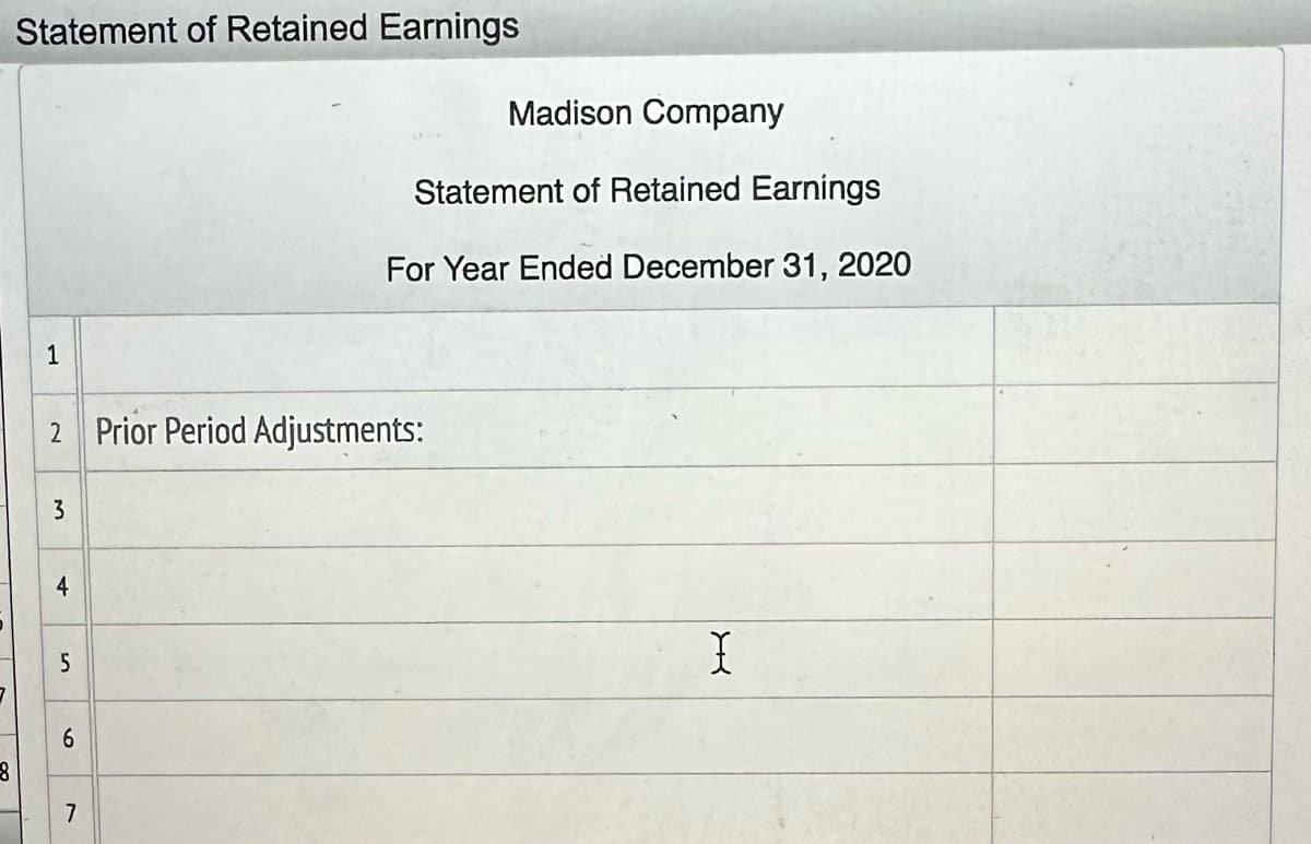 8
Statement of Retained Earnings
1
2 Prior Period Adjustments:
3
4
5
6
Madison Company
Statement of Retained Earnings
For Year Ended December 31, 2020
7
X