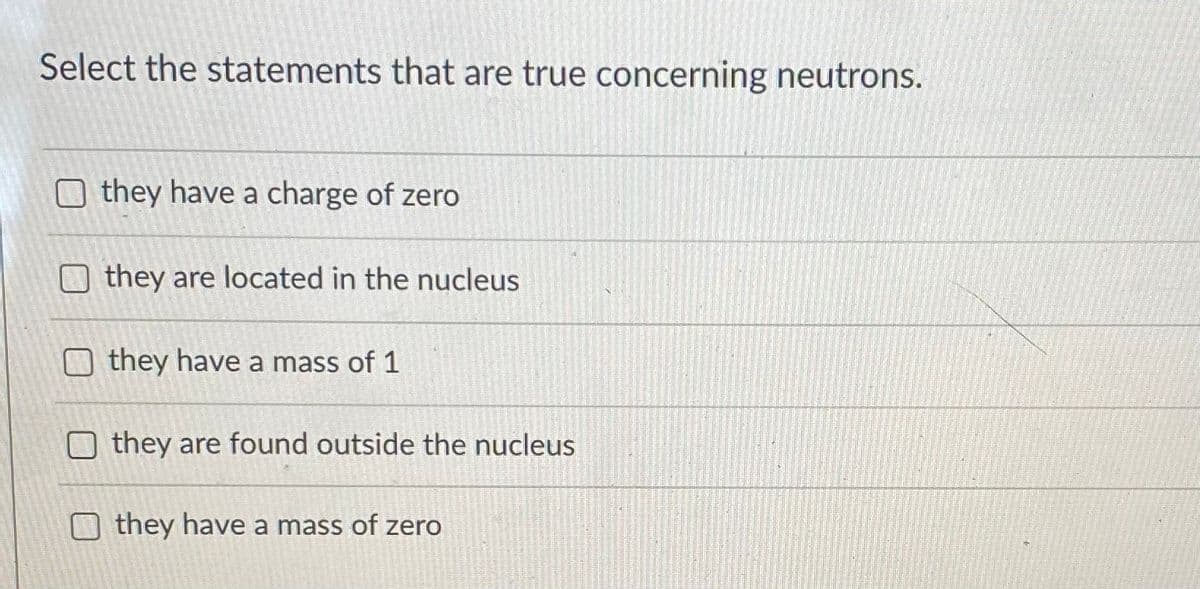 Select the statements that are true concerning neutrons.
O they have a charge of zero
O they are located in the nucleus
they have a mass of 1
they are found outside the nucleus
they have a mass of zero
