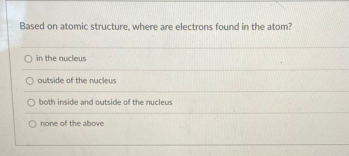 Based on atomic structure, where are electrons found in the atom?
O in the nucleus
O outside of the nucleus
O both inside and outside of the nucleus
O none of the above
