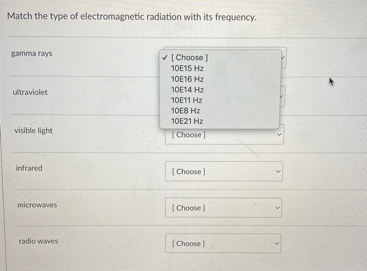 Match the type of electromagnetic radiation with its frequency.
gamma rays
[ Choose ]
10E15 Hz
10E16 Hz
ultraviolet
10E14 Hz
10E11 Hz
10E8 Hz
10E21 Hz
visible light
[ Choose ]
infrared
[ Choose ]
microwaves
[ Choose]
radio waves
[ Choose ]
<>
