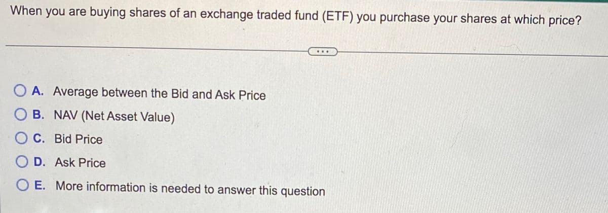 When you are buying shares of an exchange traded fund (ETF) you purchase your shares at which price?
***
OA. Average between the Bid and Ask Price
OB. NAV (Net Asset Value)
OC. Bid Price
O D. Ask Price
OE. More information is needed to answer this question