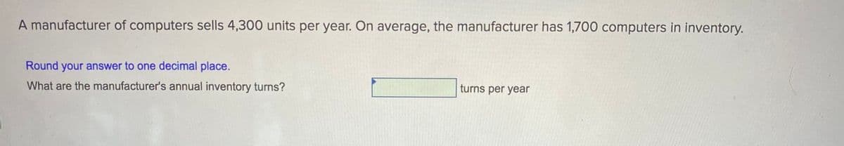 A manufacturer of computers sells 4,300 units per year. On average, the manufacturer has 1,700 computers in inventory.
Round your answer to one decimal place.
What are the manufacturer's annual inventory turns?
turns per year
