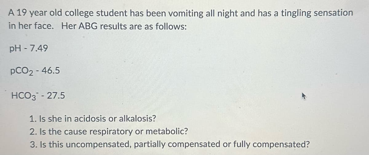 A 19 year old college student has been vomiting all night and has a tingling sensation
in her face. Her ABG results are as follows:
pH - 7.49
pCO2-46.5
HCO3 - 27.5
1. Is she in acidosis or alkalosis?
2. Is the cause respiratory or metabolic?
3. Is this uncompensated, partially compensated or fully compensated?