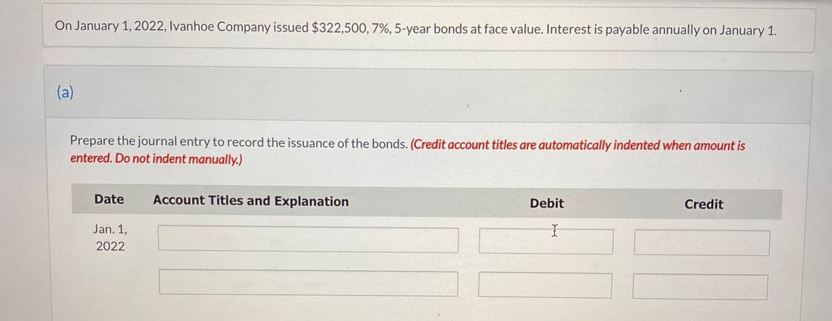 On January 1, 2022, Ivanhoe Company issued $322,500, 7%, 5-year bonds at face value. Interest is payable annually on January 1.
(a)
Prepare the journal entry to record the issuance of the bonds. (Credit account titles are automatically indented when amount is
entered. Do not indent manually.)
Date
Jan. 1,
2022
Account Titles and Explanation
Debit
I
Credit