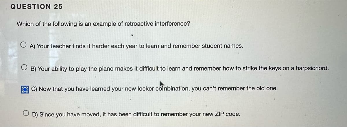 QUESTION 25
Which of the following is an example of retroactive interference?
A) Your teacher finds it harder each year to learn and remember student names.
OB) Your ability to play the piano makes it difficult to learn and remember how to strike the keys on a harpsichord.
OC) Now that you have learned your new locker combination, you can't remember the old one.
D) Since you have moved, it has been difficult to remember your new ZIP code.